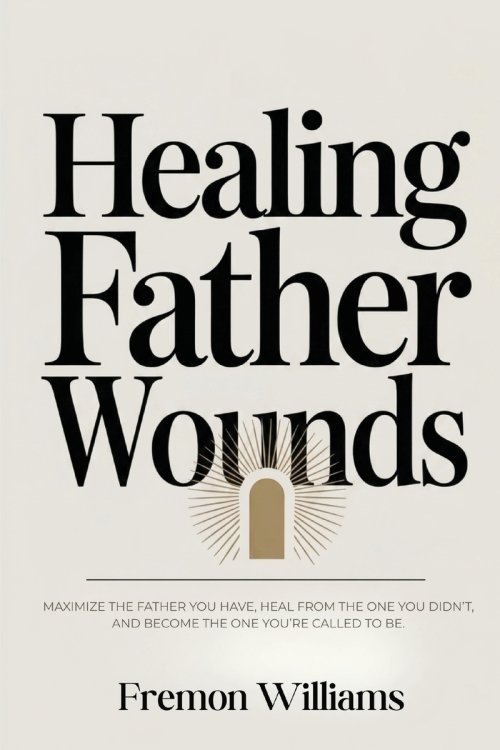 Healing Father Wounds: Maximize the father you have, heal from the one you didn't, and become the one you're called to be