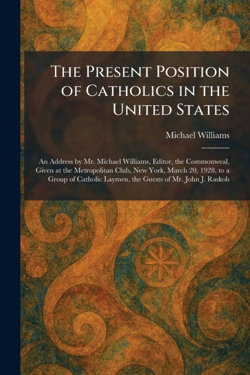 The Present Position of Catholics in the United States: An Address by Mr. Michael Williams, Editor, the Commonweal, Given at the Metropolitan Club, Ne
