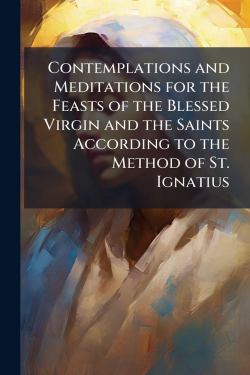 Contemplations and Meditations for the Feasts of the Blessed Virgin and the Saints According to the Method of St. Ignatius