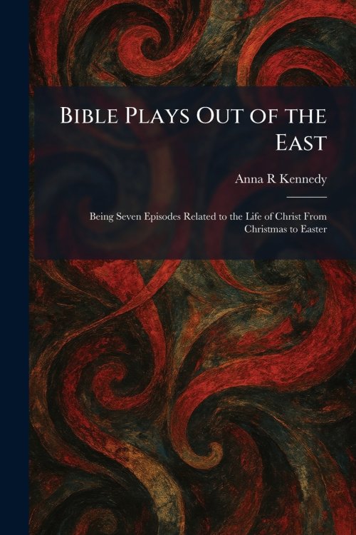Bible Plays Out of the East: Being Seven Episodes Related to the Life of Christ From Christmas to Easter