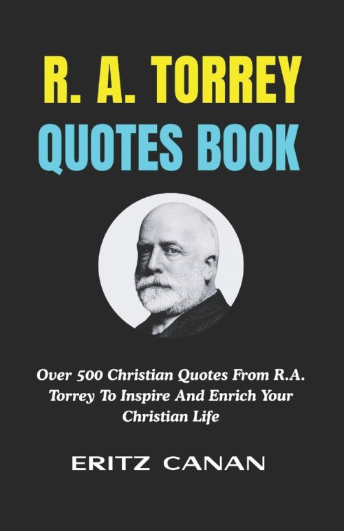 R. A. TORREY QUOTES BOOK: Over 500 Christian Quotes From R.A. Torrey To Inspire And Enrich Your Christian Life