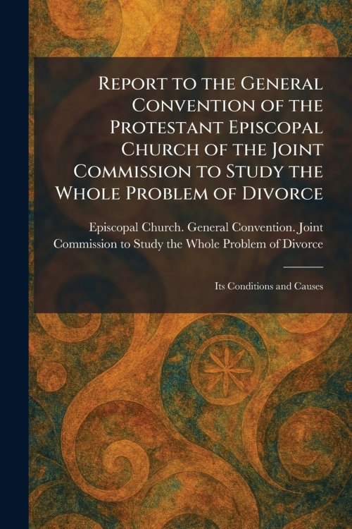 Report to the General Convention of the Protestant Episcopal Church of the Joint Commission to Study the Whole Problem of Divorce: Its Conditions and