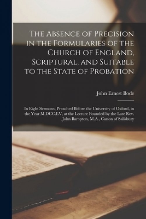 The Absence of Precision in the Formularies of the Church of England, Scriptural, and Suitable to the State of Probation : in Eight Sermons, Preached