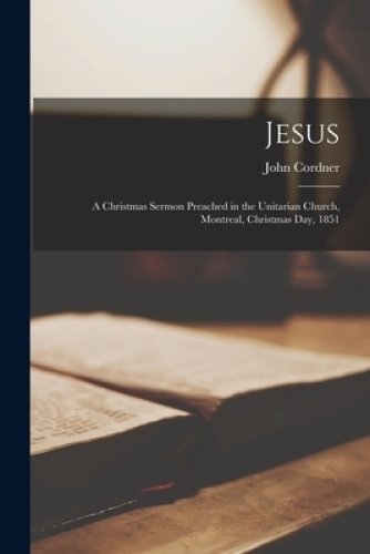 Jesus : a Christmas Sermon Preached in the Unitarian Church, Montreal, Christmas Day, 1851