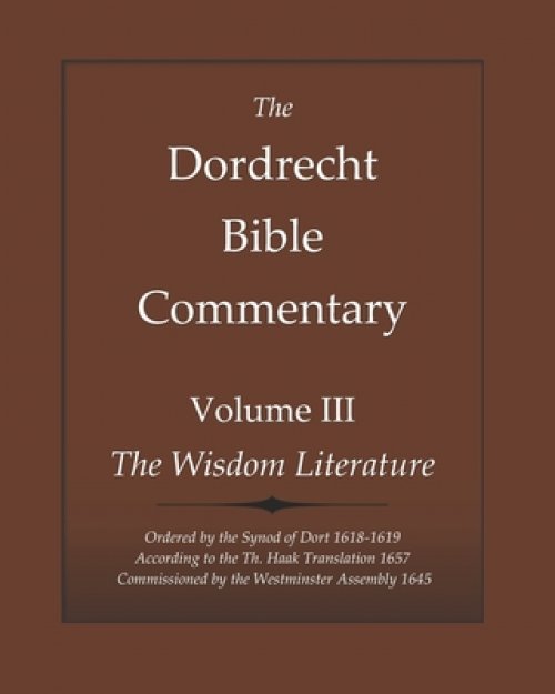 The Dordrecht Bible Commentary: Volume III: The Wisdom Literature: Ordered by the Synod of Dort 1618-1619 According to the Th. Haak Translation 1657 C