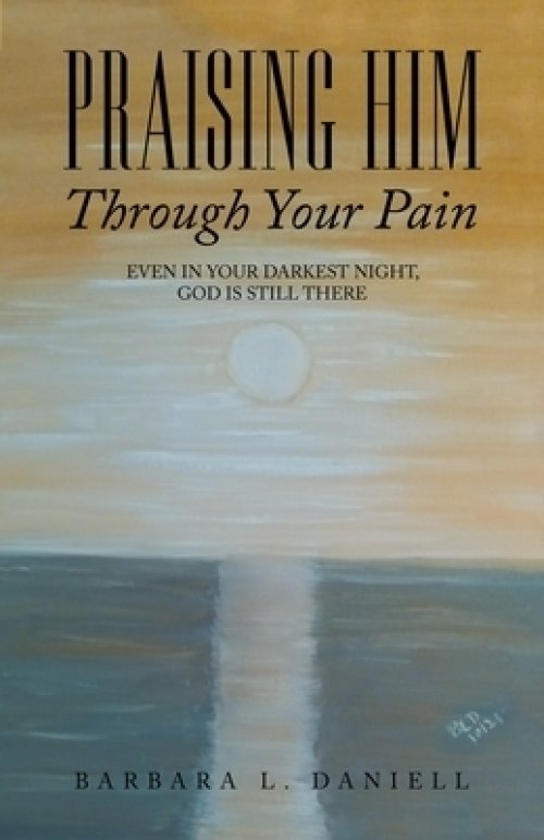 Praising Him Through Your Pain: Even in Your Darkest Night, God Is Still There