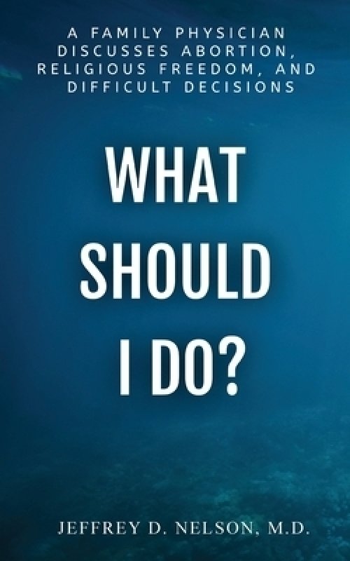 What Should I do? - A Family Physician  Discusses Abortion,  Religious Freedom, and  Difficult Decisions