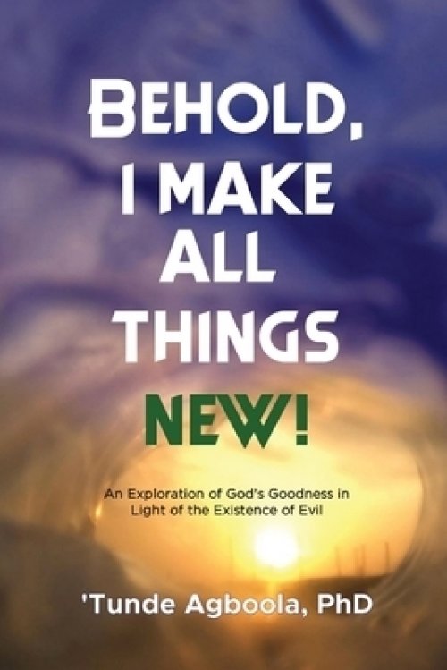 Behold, I Make All Things New!: An Exploration of God's Goodness in Light of the Existence of Evil