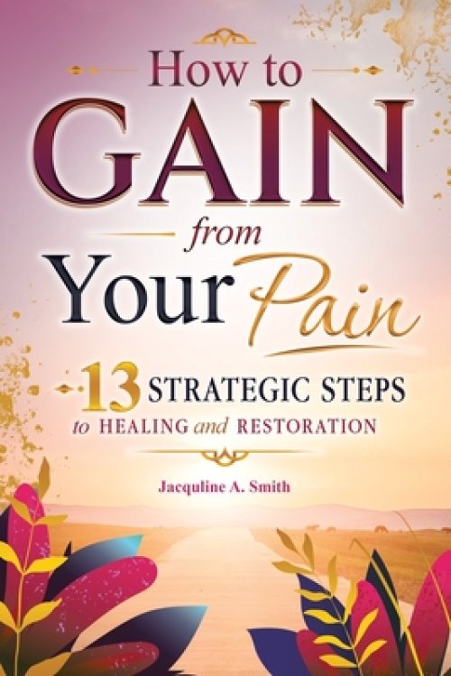 How to Gain from Your Pain: 13 Strategic Steps to Healing and Restoration