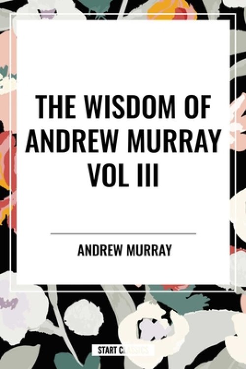The Wisdom of Andrew Murray Vol. III: Absolute Surrender, the Master's Indwelling, and the Prayer Life