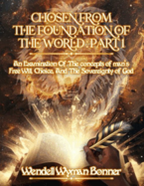 Chosen From The Foundation of The World: Part 1 - An Examination of the concepts of Man's Free Will, Choice, And the Sovereignty of God