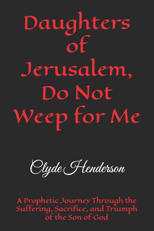 Daughters of Jerusalem, Do Not Weep for Me: A Prophetic Journey Through the Suffering, Sacrifice, and Triumph of the Son of God