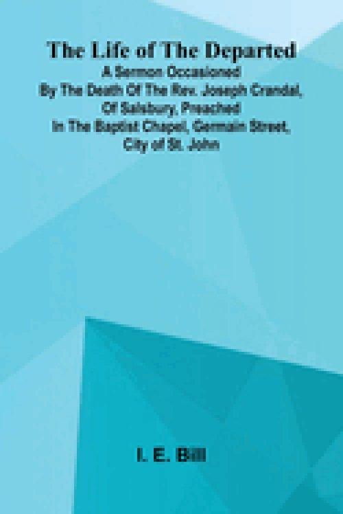 The life of the departed : A sermon occasioned by the death of the Rev. Joseph Crandal, of Salsbury, preached in the Baptist chapel, Germain Street, c