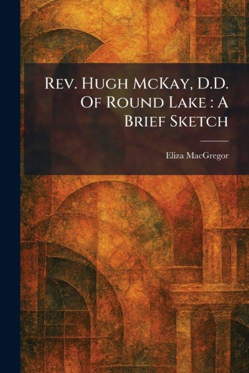 Rev. Hugh McKay, D.D. Of Round Lake : A Brief Sketch