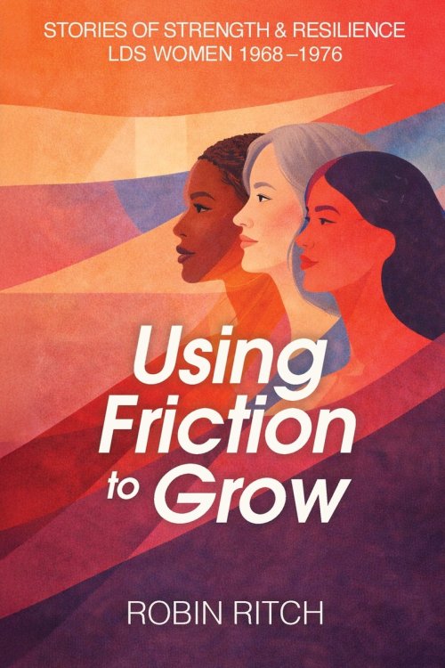 Using Friction to Grow: Stories of Strength and Resilience, LDS Women 1968-1976: Stories of Strength and Resilience, LDS Women 1968-: Stories of Stren