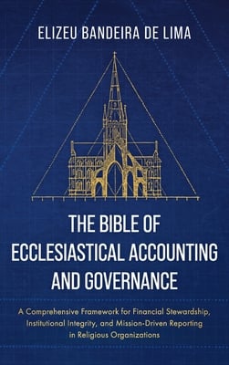 The Bible of Ecclesiastical Accounting and Governance: A Comprehensive Framework for Financial Stewardship, Institutional Integrity, and Mission-Drive