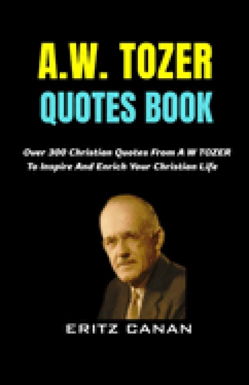 A.W. TOZER QUOTES BOOK: Over 300 Christian Quotes From A W TOZER To Inspire And Enrich Your Christian Life