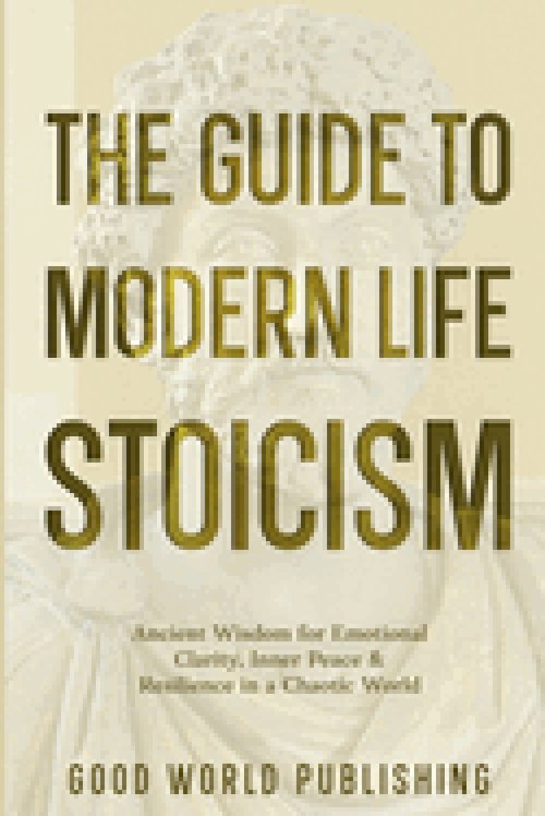 The Guide to Modern Life Stoicism: Ancient Wisdom for Emotional Clarity, Inner Peace & Resilience in a Chaotic World