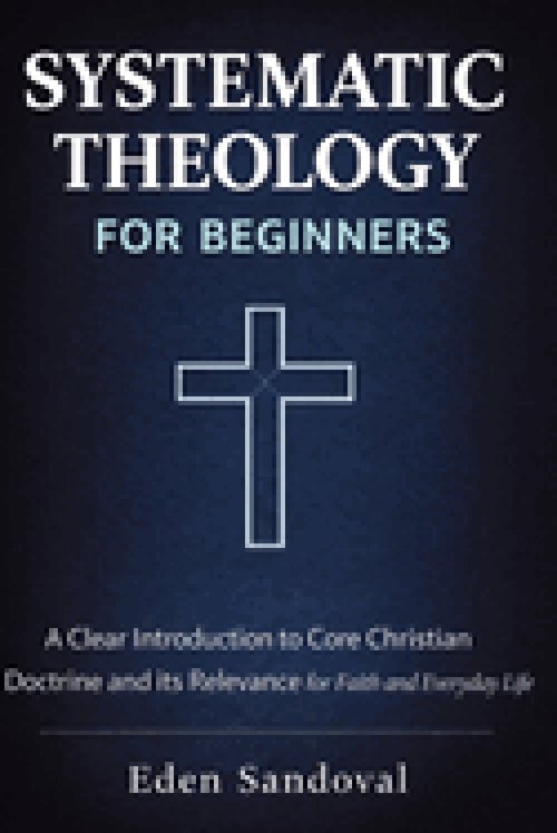 Systematic Theology for Beginners : A Clear Introduction to Core Christian Doctrine and Its Relevance for Faith and Everyday Life.