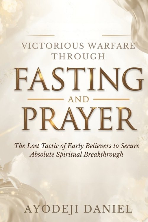 Victorious Warfare Through Fasting and Prayer: The Lost Tactic of Early Believers to Secure Absolute Spiritual Breakthrough
