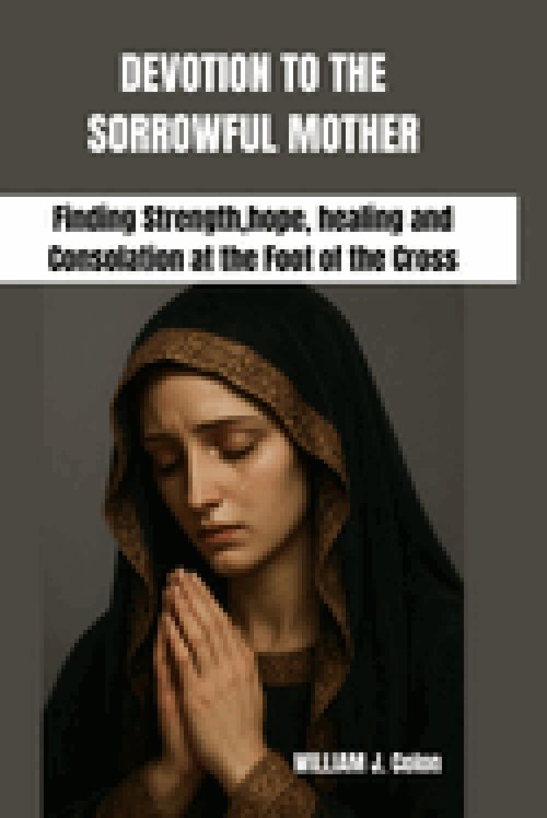 DEVOTION TO THE SORROWFUL MOTHER: Finding Strength,hope, healing and Consolation at the Foot of the Cross