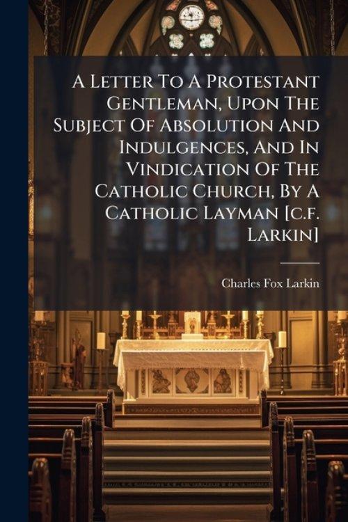 A Letter To A Protestant Gentleman, Upon The Subject Of Absolution And Indulgences, And In Vindication Of The Catholic Church, By A Catholic Layman [c