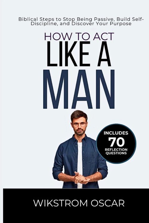 How to Act Like a Man: Biblical Steps to Stop Being Passive, Build Self-Discipline, and Discover Your Purpose