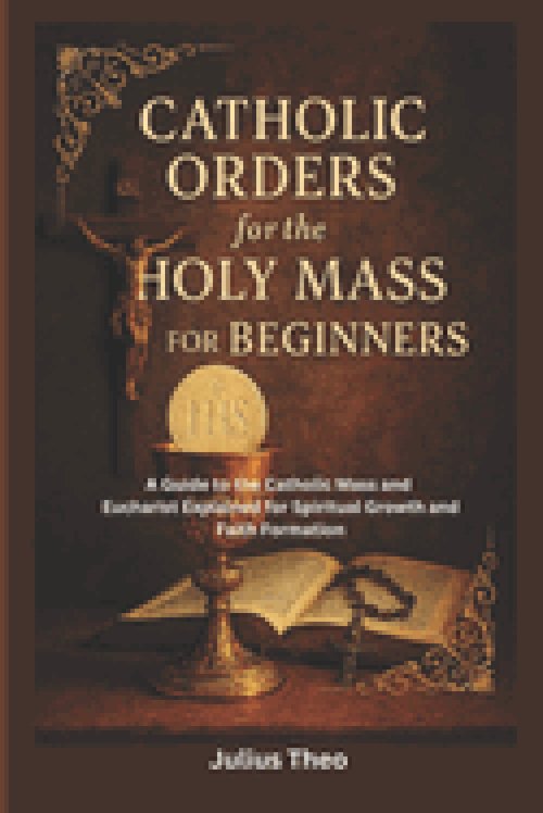 Catholic Orders  for the  Holy Mass for Beginners: A Beginner's Guide to the Catholic Mass and Eucharist Explained for Spiritual Growth and Faith Form