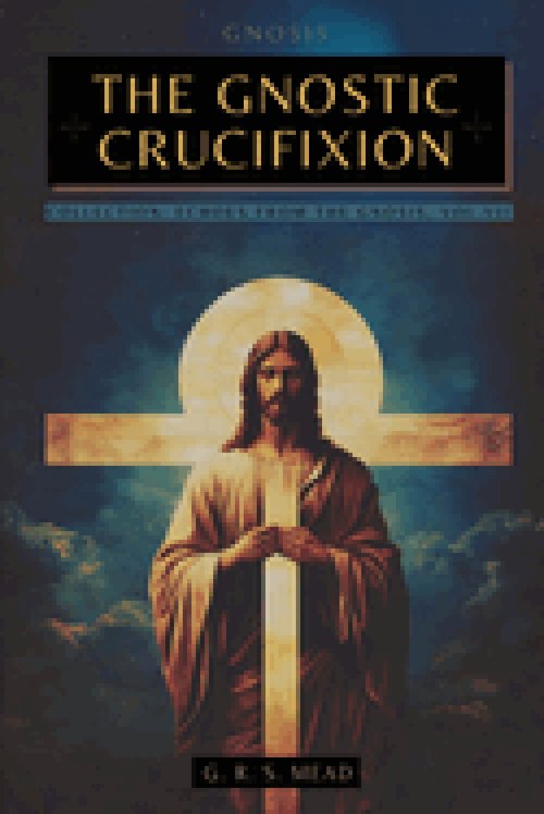 THE GNOSTIC CRUCIFIXION: THE OCCULT TEACHINGS OF JESUS AND THE MYSTERY OF THE CROSS - COLLECTION: ECHOES FROM THE GNOSIS VOL. VII