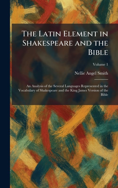 The Latin Element in Shakespeare and the Bible: An Analysis of the Several Languages Represented in the Vocabulary of Shakespeare and the King James V
