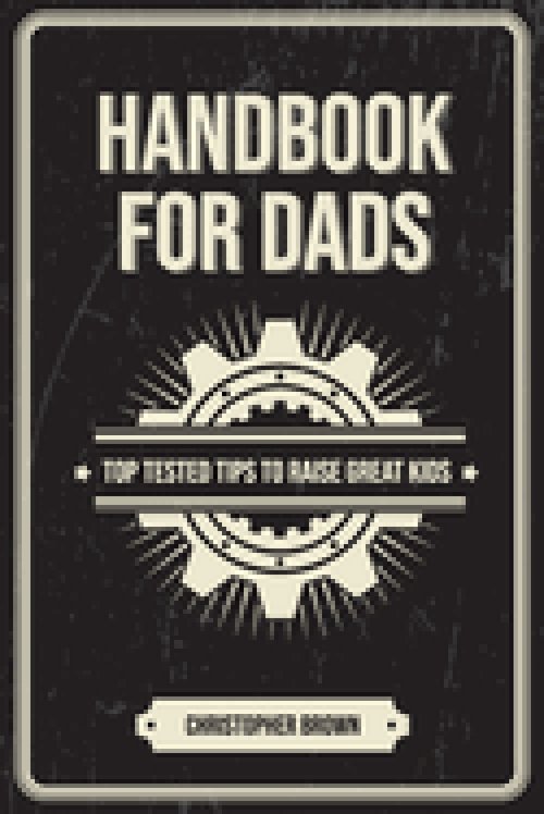 Handbook For Dads: Top Tested Tips To Raise Great Kids