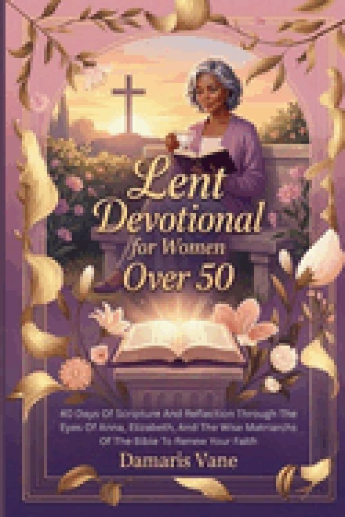 Lent Devotional  for Women Over 50: 40 Days Of Scripture And Reflection Through The Eyes Of Anna, Elizabeth, And The Wise Matriarchs Of The Bible To R