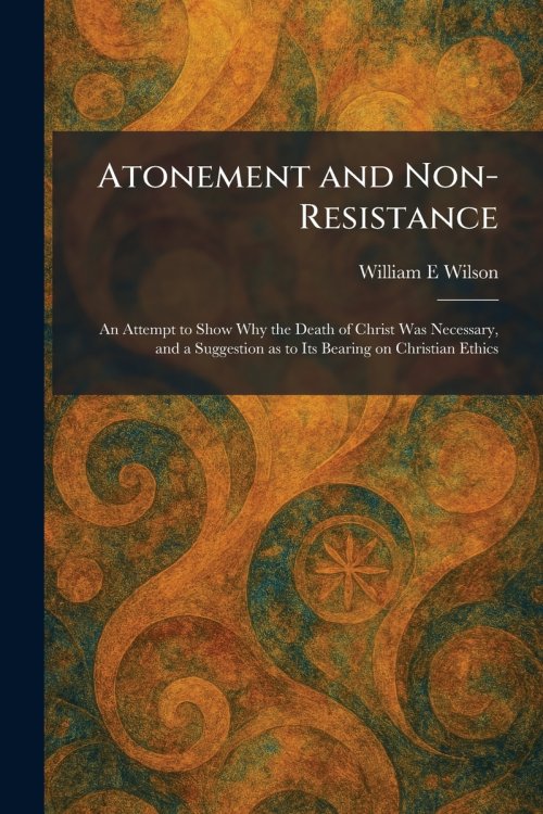 Atonement and Non-Resistance: An Attempt to Show Why the Death of Christ Was Necessary, and a Suggestion as to Its Bearing on Christian Ethics