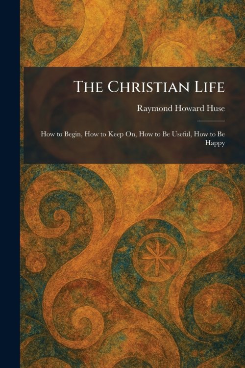 The Christian Life: How to Begin, How to Keep On, How to Be Useful, How to Be Happy