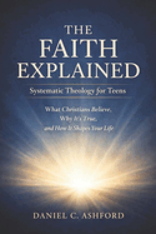 The Faith Explained Systematic Theology for Teens: What Christians Believe, Why It's True, and How It Shapes Your Life