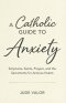 A Catholic Guide to Anxiety: Scriptures, Saints, Prayers, and the Sacraments for Anxious Hearts