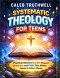 Systematic Theology for Teens: Practical Answers to Life's Biggest Questions and Faith That Makes Sense in Today's World