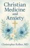 Christian Medicine and Anxiety: The Etiology and Treatment of Anxiety for All Who Proclaim Jesus Christ as Their Savior