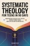 Systematic Theology for Teens in 90 Days: Understand What You Believe, Why It Matters, and What the Bible Teaches About God, Jesus, and the Christian