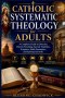 Catholic Systematic Theology for Adults: A Complete Guide to Doctrine, Church Teaching, Sacred Tradition, Scripture, Faith Formation, and Spiritual Gr