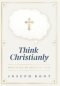 Think Christianly: Developing an Undivided Mind