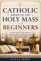 CATHOLIC ORDER OF THE HOLY MASS FOR BEGINNERS: A Clear, Step-by-Step Guide to Understanding, Participating, and Praying with Confidence