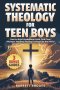 SYSTEMATIC THEOLOGY For Teen Boys: How to Build Unshakable Faith, Find Clear Answers, and Stop Feeling Confused by the World