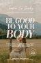 Be Good to Your Body: Getting Back to God's Design in a World of Wellness Trends, Quick Fixes, and Conflicting Health Advice