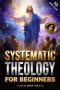 Systematic Theology for Beginners: Master the Deepest Truths About Christian Doctrine and Gain Absolute Clarity in a Confusing World with Just 10 Minu
