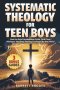 SYSTEMATIC THEOLOGY For Teen Boys: How to Build Unshakable Faith, Find Clear Answers, and Stop Feeling Confused by the World