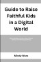 GUIDE TO RAISE FAITHFUL KIDS IN A DIGITAL WORLD: Step by Step Ways to Protect Faith, Character, and Focus in a Technology Driven Age