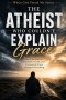 The Atheist Who Couldn't Explain Grace: How a Broken Life, Relentless Doubt, and Unexpected Grace Changed Everything