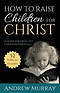 How to Raise Children for Christ : A Guide for Excellent Christian Parenting