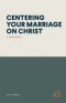 CENTERING YOUR MARRIAGE ON CHRIST: A WORKBOOK